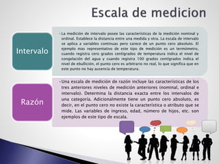 •La medición de intervalo posee las características de la medición nominal y
ordinal. Establece la distancia entre una medida y otra. La escala de intervalo
se aplica a variables continuas pero carece de un punto cero absoluto. El
ejemplo mas representativo de este tipo de medición es un termómetro,
cuando registra cero grados centígrados de temperatura indica el nivel de
congelación del agua y cuando registra 100 grados centígrados indica el
nivel de ebullición, el punto cero es arbitrario no real, lo que significa que en
este punto no hay ausencia de temperatura.
Intervalo
•Una escala de medición de razón incluye las características de los
tres anteriores niveles de medición anteriores (nominal, ordinal e
intervalo). Determina la distancia exacta entre los intervalos de
una categoría. Adicionalmente tiene un punto cero absoluto, es
decir, en el punto cero no existe la característica o atributo que se
mide. Las variables de ingreso, edad, número de hijos, etc. son
ejemplos de este tipo de escala.
Razón
 