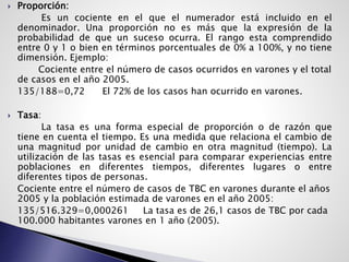  Proporción:
Es un cociente en el que el numerador está incluido en el
denominador. Una proporción no es más que la expresión de la
probabilidad de que un suceso ocurra. El rango esta comprendido
entre 0 y 1 o bien en términos porcentuales de 0% a 100%, y no tiene
dimensión. Ejemplo:
Cociente entre el número de casos ocurridos en varones y el total
de casos en el año 2005.
135/188=0,72 El 72% de los casos han ocurrido en varones.
 Tasa:
La tasa es una forma especial de proporción o de razón que
tiene en cuenta el tiempo. Es una medida que relaciona el cambio de
una magnitud por unidad de cambio en otra magnitud (tiempo). La
utilización de las tasas es esencial para comparar experiencias entre
poblaciones en diferentes tiempos, diferentes lugares o entre
diferentes tipos de personas.
Cociente entre el número de casos de TBC en varones durante el años
2005 y la población estimada de varones en el año 2005:
135/516.329=0,000261 La tasa es de 26,1 casos de TBC por cada
100.000 habitantes varones en 1 año (2005).
 