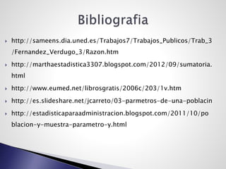  http://sameens.dia.uned.es/Trabajos7/Trabajos_Publicos/Trab_3
/Fernandez_Verdugo_3/Razon.htm
 http://marthaestadistica3307.blogspot.com/2012/09/sumatoria.
html
 http://www.eumed.net/librosgratis/2006c/203/1v.htm
 http://es.slideshare.net/jcarreto/03-parmetros-de-una-poblacin
 http://estadisticaparaadministracion.blogspot.com/2011/10/po
blacion-y-muestra-parametro-y.html
 