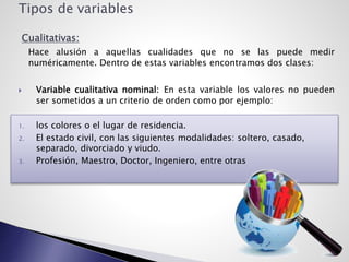 Tipos de variables
Cualitativas:
Hace alusión a aquellas cualidades que no se las puede medir
numéricamente. Dentro de estas variables encontramos dos clases:
 Variable cualitativa nominal: En esta variable los valores no pueden
ser sometidos a un criterio de orden como por ejemplo:
1. los colores o el lugar de residencia.
2. El estado civil, con las siguientes modalidades: soltero, casado,
separado, divorciado y viudo.
3. Profesión, Maestro, Doctor, Ingeniero, entre otras
 