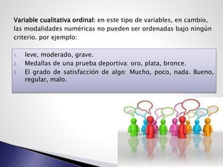 Variable cualitativa ordinal: en este tipo de variables, en cambio,
las modalidades numéricas no pueden ser ordenadas bajo ningún
criterio. por ejemplo:
1. leve, moderado, grave.
2. Medallas de una prueba deportiva: oro, plata, bronce.
3. El grado de satisfacción de algo: Mucho, poco, nada. Bueno,
regular, malo.
 