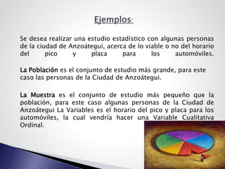 Ejemplos:
Se desea realizar una estudio estadístico con algunas personas
de la ciudad de Anzoátegui, acerca de lo viable o no del horario
del pico y placa para los automóviles.
La Población es el conjunto de estudio más grande, para este
caso las personas de la Ciudad de Anzoátegui.
La Muestra es el conjunto de estudio más pequeño que la
población, para este caso algunas personas de la Ciudad de
Anzoátegui La Variables es el horario del pico y placa para los
automóviles, la cual vendría hacer una Variable Cualitativa
Ordinal.
 