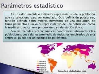 Es un valor, medida o indicador representativo de la población
que se selecciona para ser estudiado. Otra definición podría ser,
función definida sobre valores numéricos de una población. Se
llama parámetro a un valor representativo de una población, como
la media aritmética, una proporción o su desviación típica.
Son las medidas o características descriptivas inherentes a las
poblaciones. Los salarios promedio de todos los empleados de una
empresa, puede ser un ejemplo de parámetro.
 