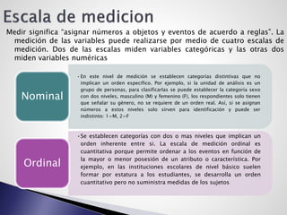 Medir significa “asignar números a objetos y eventos de acuerdo a reglas”. La
medición de las variables puede realizarse por medio de cuatro escalas de
medición. Dos de las escalas miden variables categóricas y las otras dos
miden variables numéricas
•En este nivel de medición se establecen categorías distintivas que no
implican un orden especifico. Por ejemplo, si la unidad de análisis es un
grupo de personas, para clasificarlas se puede establecer la categoría sexo
con dos niveles, masculino (M) y femenino (F), los respondientes solo tienen
que señalar su género, no se requiere de un orden real. Así, si se asignan
números a estos niveles solo sirven para identificación y puede ser
indistinto: 1=M, 2=F
Nominal
•Se establecen categorías con dos o mas niveles que implican un
orden inherente entre si. La escala de medición ordinal es
cuantitativa porque permite ordenar a los eventos en función de
la mayor o menor posesión de un atributo o característica. Por
ejemplo, en las instituciones escolares de nivel básico suelen
formar por estatura a los estudiantes, se desarrolla un orden
cuantitativo pero no suministra medidas de los sujetos
Ordinal
 
