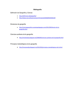 Bibliografía
Definición de Geografía y Ciencia
http://definicion.de/geografia/
http://www.rae.es/drae/srv/search?id=pfzuSEJWQDXX2DA6StnM
Divisiones de geografía
http://cienciageografica.carpetapedagogica.com/2011/09/division-de-la-
geografia.html
Ciencias auxiliares de la geografía
http://michelsaby.blogspot.mx/2008/09/ciencias-auxiliares-de-la-geografia.html
Principios metodológicos de la geografía
http://maryxosebp.blogspot.mx/2012/02/principios-metodologicos-de-la.html
 