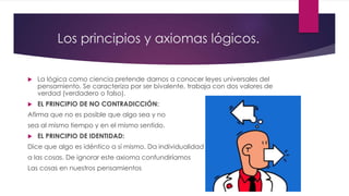 Los principios y axiomas lógicos.
 La lógica como ciencia pretende darnos a conocer leyes universales del
pensamiento. Se caracteriza por ser bivalente, trabaja con dos valores de
verdad (verdadero o falso).
 EL PRINCIPIO DE NO CONTRADICCIÓN:
Afirma que no es posible que algo sea y no
sea al mismo tiempo y en el mismo sentido.
 EL PRINCIPIO DE IDENTIDAD:
Dice que algo es idéntico a sí mismo. Da individualidad
a las cosas. De ignorar este axioma confundiríamos
Las cosas en nuestros pensamientos
 