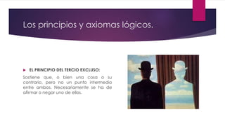 Los principios y axiomas lógicos.
 EL PRINCIPIO DEL TERCIO EXCLUSO:
Sostiene que, o bien una cosa o su
contrario, pero no un punto intermedio
entre ambos. Necesariamente se ha de
afirmar o negar uno de ellos.
 