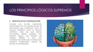 LOS PRINCIPIOS LÓGICOS SUPREMOS
 PRINCIPIO DE NO CONTRADICCIÓN.
Cumple una función importante
relacionada con la coherencia de los
enunciados que constituyen tanto el
discurso cotidiano como el discurso
científico, toda vez que dichos
enunciados deben guardar una
relación lógica, una relación de
verdad, debido a que una
contradicción dentro de una estructura
científica simplemente carece de
sentido, es inaceptable.
 