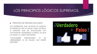 LOS PRINCIPIOS LÓGICOS SUPREMOS.
 PRINCIPIO DE TERCERO EXCLUIDO:
Los problemas que acarrea el suponer
la existencia de un tercer valor nos lleva
a sostener que los enunciados son
únicamente verdaderos o falsos, ya que
no existe un valor intermedio.
“CUALQUIER ENUNCIADO O ES
VERDADERO O ES FALSO, NO EXISTE
OPCIÓN”
 