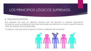 LOS PRINCIPIOS LÓGICOS SUPREMOS.
 PRINCIPIO DE IDENTIDAD:
Nos previene de caer en algunas trampas que nos llevarán a aceptar argumentos
incorrectos, pues al establecer que todo enunciado sea idéntico a si mismo, abarca tanto el
valor de verdad como el significado.
“Cualquier cosa que existe es igual a sí misma y diferente de las demás”
 