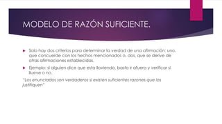 MODELO DE RAZÓN SUFICIENTE.
 Solo hay dos criterios para determinar la verdad de una afirmación: uno,
que concuerde con los hechos mencionados o, dos, que se derive de
otras afirmaciones establecidas.
 Ejemplo: si alguien dice que esta lloviendo, basta ir afuera y verificar si
llueve o no.
“Los enunciados son verdaderos si existen suficientes razones que los
justifiquen”
 