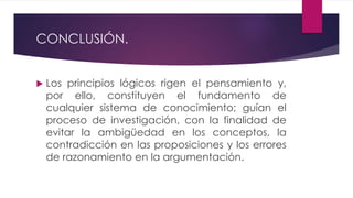 CONCLUSIÓN.
 Los principios lógicos rigen el pensamiento y,
por ello, constituyen el fundamento de
cualquier sistema de conocimiento; guían el
proceso de investigación, con la finalidad de
evitar la ambigüedad en los conceptos, la
contradicción en las proposiciones y los errores
de razonamiento en la argumentación.
 