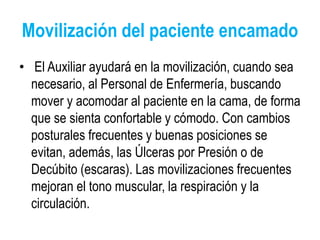 Movilización del paciente encamado
• El Auxiliar ayudará en la movilización, cuando sea
necesario, al Personal de Enfermería, buscando
mover y acomodar al paciente en la cama, de forma
que se sienta confortable y cómodo. Con cambios
posturales frecuentes y buenas posiciones se
evitan, además, las Úlceras por Presión o de
Decúbito (escaras). Las movilizaciones frecuentes
mejoran el tono muscular, la respiración y la
circulación.
 