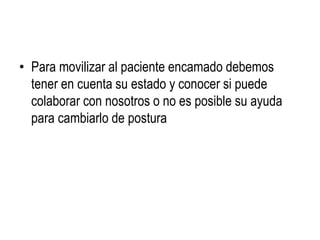 • Para movilizar al paciente encamado debemos
tener en cuenta su estado y conocer si puede
colaborar con nosotros o no es posible su ayuda
para cambiarlo de postura
 
