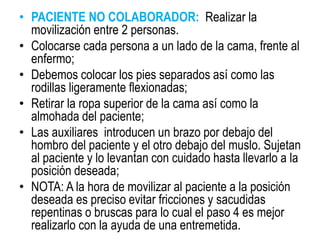 • PACIENTE NO COLABORADOR: Realizar la
movilización entre 2 personas.
• Colocarse cada persona a un lado de la cama, frente al
enfermo;
• Debemos colocar los pies separados así como las
rodillas ligeramente flexionadas;
• Retirar la ropa superior de la cama así como la
almohada del paciente;
• Las auxiliares introducen un brazo por debajo del
hombro del paciente y el otro debajo del muslo. Sujetan
al paciente y lo levantan con cuidado hasta llevarlo a la
posición deseada;
• NOTA: A la hora de movilizar al paciente a la posición
deseada es preciso evitar fricciones y sacudidas
repentinas o bruscas para lo cual el paso 4 es mejor
realizarlo con la ayuda de una entremetida.
 