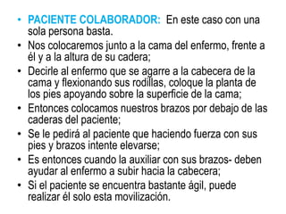 • PACIENTE COLABORADOR: En este caso con una
sola persona basta.
• Nos colocaremos junto a la cama del enfermo, frente a
él y a la altura de su cadera;
• Decirle al enfermo que se agarre a la cabecera de la
cama y flexionando sus rodillas, coloque la planta de
los pies apoyando sobre la superficie de la cama;
• Entonces colocamos nuestros brazos por debajo de las
caderas del paciente;
• Se le pedirá al paciente que haciendo fuerza con sus
pies y brazos intente elevarse;
• Es entonces cuando la auxiliar con sus brazos- deben
ayudar al enfermo a subir hacia la cabecera;
• Si el paciente se encuentra bastante ágil, puede
realizar él solo esta movilización.
 