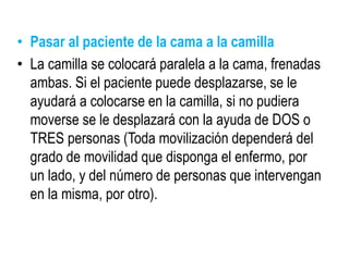 • Pasar al paciente de la cama a la camilla
• La camilla se colocará paralela a la cama, frenadas
ambas. Si el paciente puede desplazarse, se le
ayudará a colocarse en la camilla, si no pudiera
moverse se le desplazará con la ayuda de DOS o
TRES personas (Toda movilización dependerá del
grado de movilidad que disponga el enfermo, por
un lado, y del número de personas que intervengan
en la misma, por otro).
 