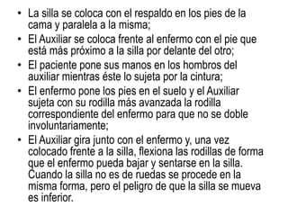 • La silla se coloca con el respaldo en los pies de la
cama y paralela a la misma;
• El Auxiliar se coloca frente al enfermo con el pie que
está más próximo a la silla por delante del otro;
• El paciente pone sus manos en los hombros del
auxiliar mientras éste lo sujeta por la cintura;
• El enfermo pone los pies en el suelo y el Auxiliar
sujeta con su rodilla más avanzada la rodilla
correspondiente del enfermo para que no se doble
involuntariamente;
• El Auxiliar gira junto con el enfermo y, una vez
colocado frente a la silla, flexiona las rodillas de forma
que el enfermo pueda bajar y sentarse en la silla.
Cuando la silla no es de ruedas se procede en la
misma forma, pero el peligro de que la silla se mueva
es inferior.
 