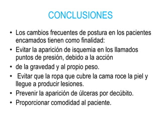 CONCLUSIONES
• Los cambios frecuentes de postura en los pacientes
encamados tienen como finalidad:
• Evitar la aparición de isquemia en los llamados
puntos de presión, debido a la acción
• de la gravedad y al propio peso.
• Evitar que la ropa que cubre la cama roce la piel y
llegue a producir lesiones.
• Prevenir la aparición de úlceras por decúbito.
• Proporcionar comodidad al paciente.
 