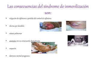 Las consecuencias del síndrome de inmovilización
son:
• relajación de esfínteres o pérdida del control de esfinteres
• úlceras por decúbito
• estasis pulmonar
• anorexia con su consecuente desnutrición
• caquexia.
• deterioro mental progresivo
 