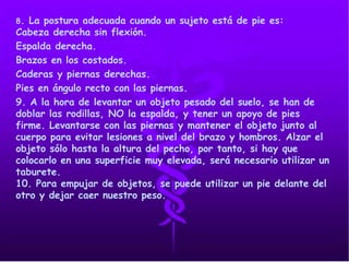 8. La postura adecuada cuando un sujeto está de pie es:
Cabeza derecha sin flexión.
Espalda derecha.
Brazos en los costados.
Caderas y piernas derechas.
Pies en ángulo recto con las piernas.
9. A la hora de levantar un objeto pesado del suelo, se han de
doblar las rodillas, NO la espalda, y tener un apoyo de pies
firme. Levantarse con las piernas y mantener el objeto junto al
cuerpo para evitar lesiones a nivel del brazo y hombros. Alzar el
objeto sólo hasta la altura del pecho, por tanto, si hay que
colocarlo en una superficie muy elevada, será necesario utilizar un
taburete.
10. Para empujar de objetos, se puede utilizar un pie delante del
otro y dejar caer nuestro peso.
 