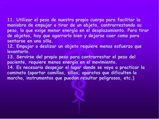 11. Utilizar el peso de nuestro propio cuerpo para facilitar la
maniobra de empujar o tirar de un objeto, contrarrestando su
peso, lo que exige menor energía en el desplazamiento. Para tirar
de objetos, hay que agarrarlo bien y dejarse caer como para
sentarse en una silla.
12. Empujar o deslizar un objeto requiere menos esfuerzo que
levantarlo.
13. Servirse del propio peso para contrarrestar el peso del
paciente, requiere menos energía en el movimiento.
14. Es necesario despejar el lugar donde se vaya a practicar la
caminata (apartar camillas, sillas, aparatos que dificulten la
marcha, instrumentos que puedan resultar peligrosos, etc.)
 