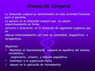 Alineación Corporal
La alineación corporal es determinante en toda actividad funcional
para el paciente.
La postura es la alineación corporal que se adopta
espontáneamente en forma
correcta o incorrecta; es la alineación de segmentos orgánicos que
se
adecua intencionalmente con fines de comodidad, diagnósticos o
terapéuticos.
Objetivos:
 Mantener el funcionamiento corporal en equilibrio del sistema
circulatorio,
respiratorio, urinario, y músculo esquelético.
 Contribuir a la exploración física.
 Apoyar en la aplicación de tratamientos.
 