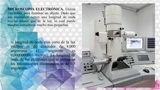 la longitud de onda mas corta de la luz
visibles es de alrededor de 4,000
angstroms (1 angstrom es
0,0000000001 metros). La longitud de
onda de los electrones que se utiliza en
los microscopios electrónicos es de 0,5
angstroms.
MICROSCOPIA ELECTRÓNICA. Utiliza
electrones para iluminar un objeto. Dado que
los electrones tienen una longitud de onda
mucho menor que de la luz, lo cual puede
mostrar estructuras mucho mas pequeñas.
 