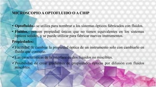 MICROSCOPIO A OPTOFLUIDO O A CHIP
• Optofluido.- se utiliza para nombrar a los sistemas ópticos fabricados con fluidos.
• Fluidos.- poseen propiedad únicas que no tienen equivalentes en los sistemas
ópticos solidos, y se puede utilizar para fabricar nuevos instrumentos.
Propiedades:
Facilidad de cambiar la propiedad óptica de un instrumento solo con cambiarlo en
fluido que contiene.
Las características de la interface de dos líquidos no miscibles.
Posibilidad de crear gradientes de propiedades ópticas por difusión con fluidos
miscibles.
 