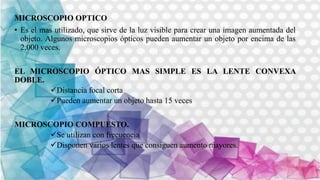MICROSCOPIO OPTICO
• Es el mas utilizado, que sirve de la luz visible para crear una imagen aumentada del
objeto. Algunos microscopios ópticos pueden aumentar un objeto por encima de las
2,000 veces.
EL MICROSCOPIO ÓPTICO MAS SIMPLE ES LA LENTE CONVEXA
DOBLE.
Distancia focal corta
Pueden aumentar un objeto hasta 15 veces
MICROSCOPIO COMPUESTO.
Se utilizan con frecuencia
Disponen varios lentes que consiguen aumento mayores.
 