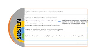 Implante que funciona como sustituto temporal de soporte óseo.
Mantener una distancia cuando no existe soporte óseo
La falta de soporte óseo puede ser condicionada por la
conformación de una fractura,
por ejemplo un trazo multifragmentado, o un hundimiento
Fracturas sin soporte óseo, cualquier hueso, cualquier segmento.
Implantes: Placas rectas y especiales, fijadores, tornillos, clavos endomedulares, alambres y clavillos.
Soporte óseo es cuando existe hueso capaz de
soportar la carga de otro(s) fragmento(s)
contiguo(s) sin sufrir deformidad plástica
SOSTEN
 
