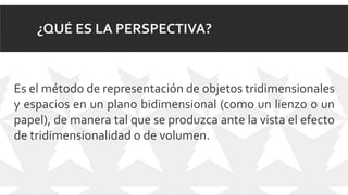¿QUÉ ES LA PERSPECTIVA?
Es el método de representación de objetos tridimensionales
y espacios en un plano bidimensional (como un lienzo o un
papel), de manera tal que se produzca ante la vista el efecto
de tridimensionalidad o de volumen.
 