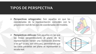 TIPOS DE PERSPECTIVA
 Perspectivas ortogonales: Son aquellas en que las
coordenadas de la representación coinciden con la
proyección real de los ejes de coordenadas del modelo.
 Perspectivas oblicuas: Son aquellas en las que
las líneas perpendiculares al plano de la
representación tienen una inclinación distinta
a los 90° (o sea, son oblicuas), permitiendo que
las caras paralelas del plano se representen a
escala real.
 
