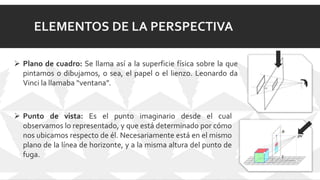 ELEMENTOS DE LA PERSPECTIVA
 Plano de cuadro: Se llama así a la superficie física sobre la que
pintamos o dibujamos, o sea, el papel o el lienzo. Leonardo da
Vinci la llamaba “ventana”.
 Punto de vista: Es el punto imaginario desde el cual
observamos lo representado, y que está determinado por cómo
nos ubicamos respecto de él. Necesariamente está en el mismo
plano de la línea de horizonte, y a la misma altura del punto de
fuga.
 