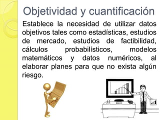 Objetividad y cuantificación
Establece la necesidad de utilizar datos
objetivos tales como estadísticas, estudios
de mercado, estudios de factibilidad,
cálculos      probabilísticos,     modelos
matemáticos y datos numéricos, al
elaborar planes para que no exista algún
riesgo.
 
