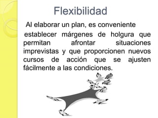 Flexibilidad
 Al elaborar un plan, es conveniente
 establecer márgenes de holgura que
permitan        afrontar      situaciones
imprevistas y que proporcionen nuevos
cursos de acción que se ajusten
fácilmente a las condiciones.
 