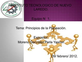 INSTITUTO TECNOLOGICO DE NUEVO
            LAREDO.

            Equipo N 1.

  Tema: Principios de la Planeación.

            Expositor:
   Moreno González Perla Yasmin



                          09/ febrero/ 2012.
 