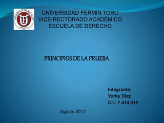 UNIVERSIDAD FERMIN TORO
VICE-RECTORADO ACADÉMICO
ESCUELA DE DERECHO
PRINCIPIOS DE LA PRUEBA
Integrante:
Yorky Diaz
C.I.: 7.414.015
Agosto 2017
 