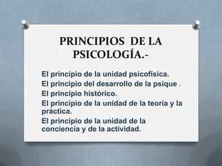 PRINCIPIOS DE LA
       PSICOLOGÍA.-
El principio de la unidad psicofísica.
El principio del desarrollo de la psique .
El principio histórico.
El principio de la unidad de la teoría y la
práctica.
El principio de la unidad de la
conciencia y de la actividad.
 