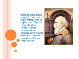 Relación entre figura
y fondo: El cerebro no
puede interpretar un
objeto como figura o
fondo al mismo
tiempo. Muchas
formas sólo se
perciben como figuras
definidas cuando se
visualizan sobre un
fondo neutro.