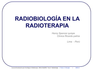 RADIOBIOLOGÍA EN LA
RADIOTERAPIA
Henry Spencer quispe
Clínica Ricardo palma
Lima - Perú
Curso de Actualización para Tecnólogos en Radioterapia. ARCAL RLA6/058 Tema 4 : Radiobiología E. Pastor, H. Marsiglia 1 2008-10
 