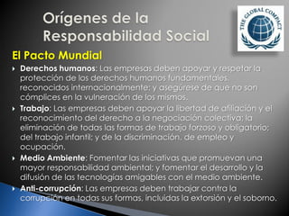 El Pacto Mundial
 Derechos humanos: Las empresas deben apoyar y respetar la
protección de los derechos humanos fundamentales,
reconocidos internacionalmente; y asegúrese de que no son
cómplices en la vulneración de los mismos.
 Trabajo: Las empresas deben apoyar la libertad de afiliación y el
reconocimiento del derecho a la negociación colectiva; la
eliminación de todas las formas de trabajo forzoso y obligatorio;
del trabajo infantil; y de la discriminación. de empleo y
ocupación.
 Medio Ambiente: Fomentar las iniciativas que promuevan una
mayor responsabilidad ambiental; y fomentar el desarrollo y la
difusión de las tecnologías amigables con el medio ambiente.
 Anti-corrupción: Las empresas deben trabajar contra la
corrupción en todas sus formas, incluidas la extorsión y el soborno.
 