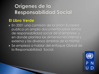 El Libro Verde
 En 2001 una comisión de la Unión Europea
publica un amplio documento sobre temas
de responsabilidad social de la empresa, y
en donde plantea las dimensiones interna y
externa y los diversos ámbitos de la misma.
 Se empieza a hablar del enfoque Global de
la Responsabilidad Social.
 