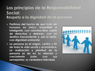  Partimos del hecho de que todo ser
humano es único, irrepetible e
inteligente, con voluntad libre, sujeto
de derechos y deberes, con un
destino trascendente y, por lo tanto,
con dignidad eminente.
 La persona es el origen, centro y fin
de toda la vida social y económica.
La realización y plenitud de la
persona se da en su relación y
crecimiento junto con sus
semejantes; su verdadera felicidad.
 