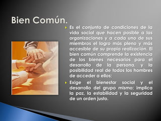  Es el conjunto de condiciones de la
vida social que hacen posible a las
organizaciones y a cada uno de sus
miembros el logro más pleno y más
accesible de su propia realización. El
bien común comprende la existencia
de los bienes necesarios para el
desarrollo de la persona, y la
posibilidad real de todos los hombres
de acceder a ellos;
 Exige el bienestar social y el
desarrollo del grupo mismo; implica
la paz, la estabilidad y la seguridad
de un orden justo.
 