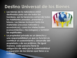  Los bienes de la naturaleza están
destinados para uso de todos los
hombres, son la herencia común de todos
los habitantes pasados, presentes y
futuros. Los bienes incluyen tanto los
materiales (recursos naturales y
económicos), como los intelectuales
(conocimientos y tecnologías) y también
los espirituales.
 La propiedad privada es un derecho y
una responsabilidad ya que su función es
contribuir al sostenimiento y desarrollo del
propietario y de sus prójimos. De igual
manera, cada persona tiene la
obligación de velar por la sustentabilidad
y expansión de los bienes que tiene a su
cuidado.
 