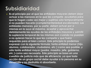  Es el principio por el que las entidades mayores deben dejar
actuar a las menores en lo que les compete, ayudarlas para
que lo hagan cada vez mejor y suplirlas sólo temporalmente
si no pueden hacerlo (complementariedad escalonada). Las
entidades menores, por su parte, deben actuar por sí
mismas en lo suyo al máximo, aceptar y aprovechar
debidamente las ayudas de las entidades mayores y admitir
la suplencia temporal de las mismas aún cuando no puedan
o no quieran hacer lo que les compete y que fuera
requerido para el bien común. Este principio lo podemos
expresar con la siguiente fórmula: tanta entidad menor (hijo,
alumno, colaborador, ciudadano, etc.) como sea posible, y
sólo tanta entidad mayor (padre, maestro, jefe, gobierno,
etc.) como sea necesario. Este principio se basa en una
cuestión de justicia más que de eficiencia, ya que toda
acción de un grupo social debe ayudar a la persona en su
desarrollo y no destruirlo ni absorberlo.
 
