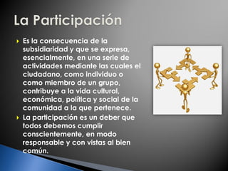 Es la consecuencia de la
subsidiaridad y que se expresa,
esencialmente, en una serie de
actividades mediante las cuales el
ciudadano, como individuo o
como miembro de un grupo,
contribuye a la vida cultural,
económica, política y social de la
comunidad a la que pertenece.
 La participación es un deber que
todos debemos cumplir
conscientemente, en modo
responsable y con vistas al bien
común.
 