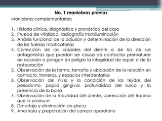 No. 1 maniobras previas
Maniobras complementarias:
1. Historia clínica, diagnóstico y pronóstico del caso
2. Prueba de vitalidad, radiografía transiluminación
3. Análisis funcional de la oclusión y determinación de la dirección
de las fuerzas masticatorias
4. Corrección de las cúspides del diente o de las de sus
antagonistas que puedan ser causa de contactos prematuros
en oclusión o pongan en peligro la integridad de aquel o de la
restauración
5. Observación de la forma, tamaño y ubicación de la relación en
contacto, troneras, y espacios interdentarios
6. Observación del nivel y la condición de los tejidos del
periodonto, papila gingival, profundidad del surco y la
presencia de la bolsa
7. Observación de la movilidad del diente, corrección del trauma
que la produce
8. Detartaje y eliminación de placa
9. Anestesia y preparación del campo operatorio

 