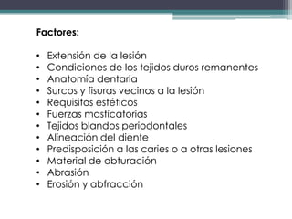 Factores:
•
•
•
•
•
•
•
•
•
•
•
•

Extensión de la lesión
Condiciones de los tejidos duros remanentes
Anatomía dentaria
Surcos y fisuras vecinos a la lesión
Requisitos estéticos
Fuerzas masticatorias
Tejidos blandos periodontales
Alineación del diente
Predisposición a las caries o a otras lesiones
Material de obturación
Abrasión
Erosión y abfracción

 